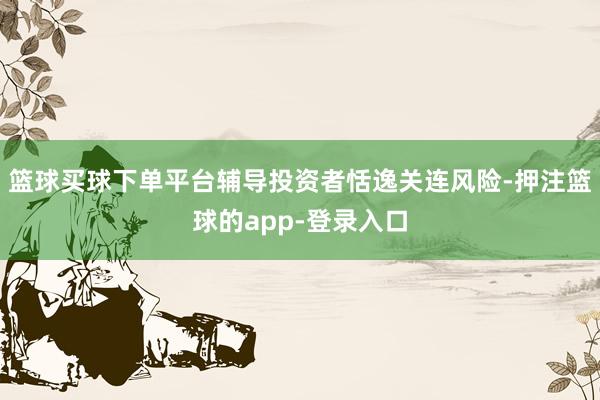 篮球买球下单平台辅导投资者恬逸关连风险-押注篮球的app-登录入口