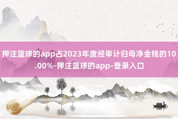 押注篮球的app占2023年度经审计归母净金钱的10.00%-押注篮球的app-登录入口