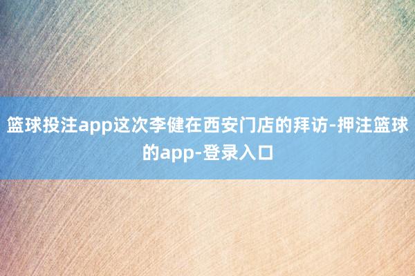篮球投注app这次李健在西安门店的拜访-押注篮球的app-登录入口