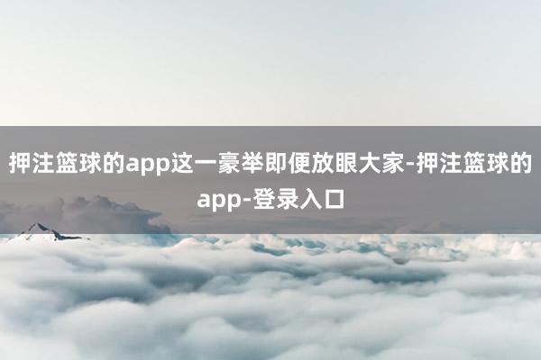 押注篮球的app这一豪举即便放眼大家-押注篮球的app-登录入口