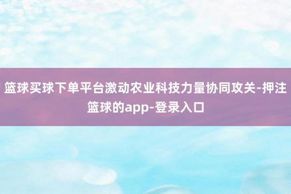 篮球买球下单平台激动农业科技力量协同攻关-押注篮球的app-登录入口