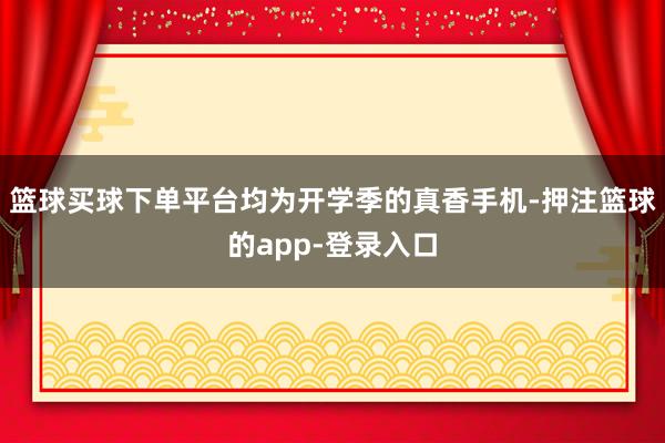 篮球买球下单平台均为开学季的真香手机-押注篮球的app-登录入口