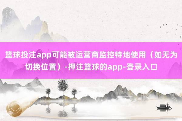 篮球投注app可能被运营商监控特地使用（如无为切换位置）-押注篮球的app-登录入口