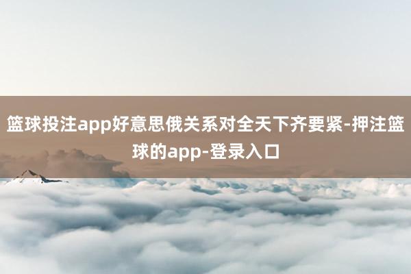 篮球投注app好意思俄关系对全天下齐要紧-押注篮球的app-登录入口