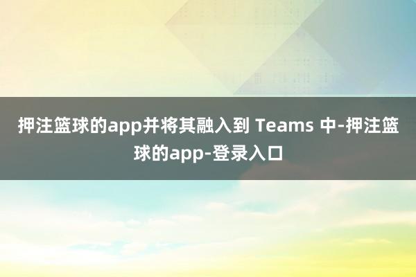 押注篮球的app并将其融入到 Teams 中-押注篮球的app-登录入口