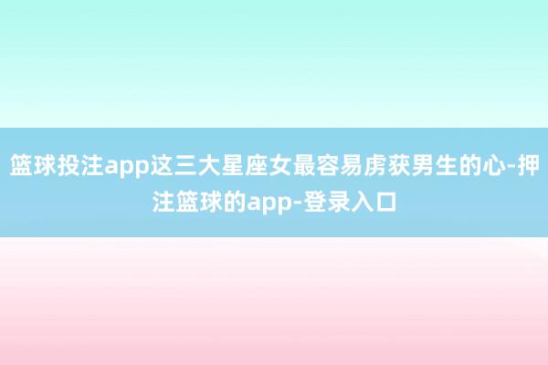 篮球投注app这三大星座女最容易虏获男生的心-押注篮球的app-登录入口