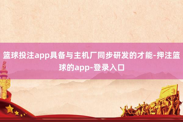 篮球投注app具备与主机厂同步研发的才能-押注篮球的app-登录入口