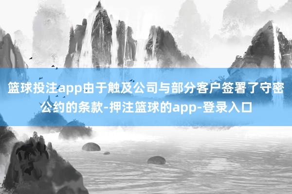篮球投注app由于触及公司与部分客户签署了守密公约的条款-押注篮球的app-登录入口