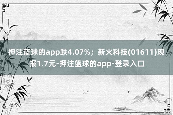 押注篮球的app跌4.07%；新火科技(01611)现报1.7元-押注篮球的app-登录入口