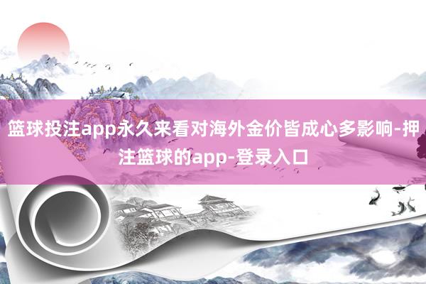 篮球投注app永久来看对海外金价皆成心多影响-押注篮球的app-登录入口