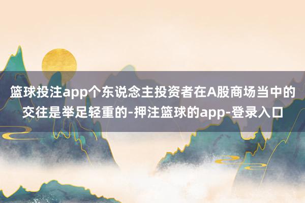 篮球投注app个东说念主投资者在A股商场当中的交往是举足轻重的-押注篮球的app-登录入口