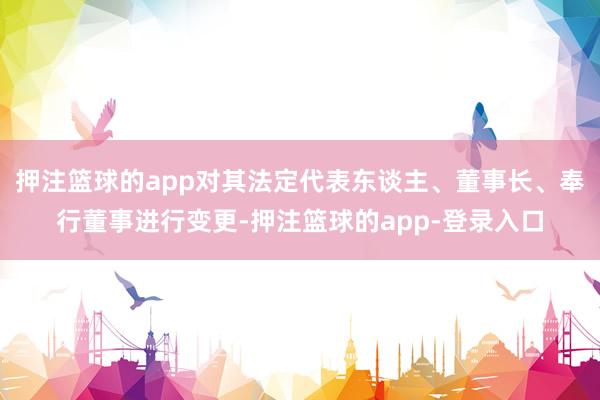 押注篮球的app对其法定代表东谈主、董事长、奉行董事进行变更-押注篮球的app-登录入口