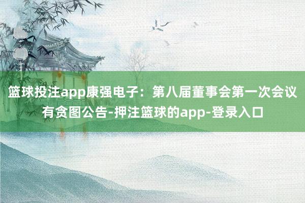 篮球投注app康强电子：第八届董事会第一次会议有贪图公告-押注篮球的app-登录入口