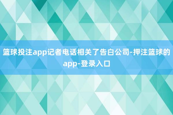 篮球投注app记者电话相关了告白公司-押注篮球的app-登录入口