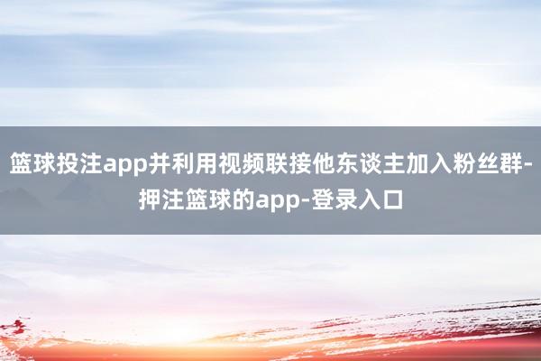 篮球投注app并利用视频联接他东谈主加入粉丝群-押注篮球的app-登录入口