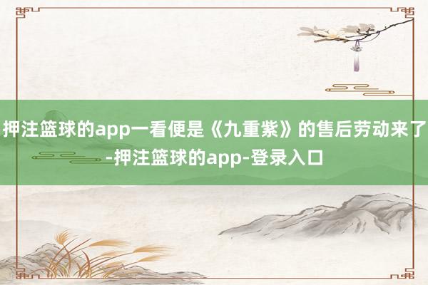 押注篮球的app一看便是《九重紫》的售后劳动来了-押注篮球的app-登录入口