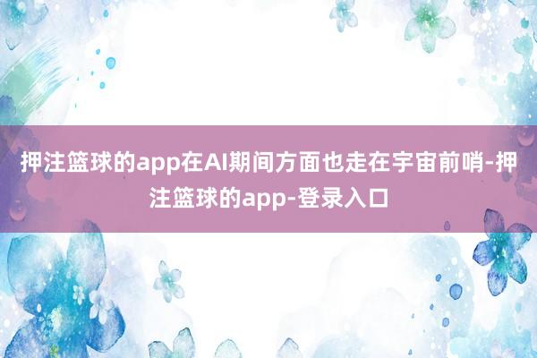 押注篮球的app在AI期间方面也走在宇宙前哨-押注篮球的app-登录入口