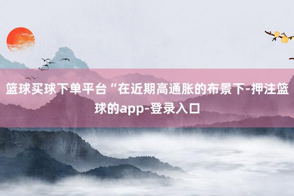 篮球买球下单平台　　“在近期高通胀的布景下-押注篮球的app-登录入口