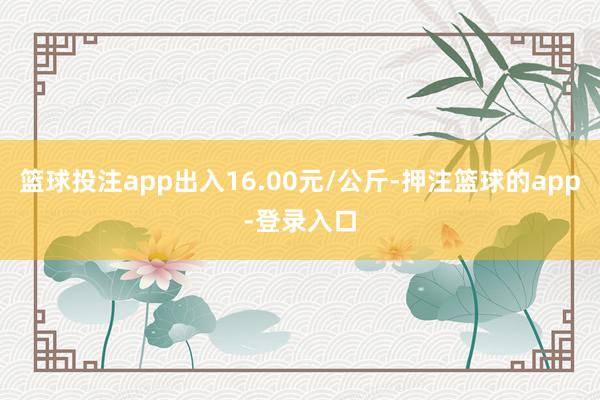 篮球投注app出入16.00元/公斤-押注篮球的app-登录入口