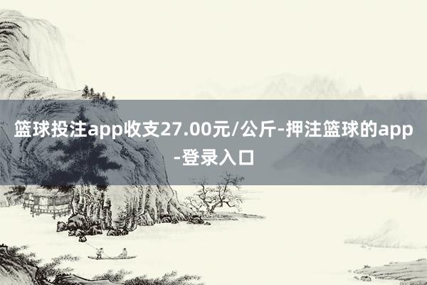 篮球投注app收支27.00元/公斤-押注篮球的app-登录入口