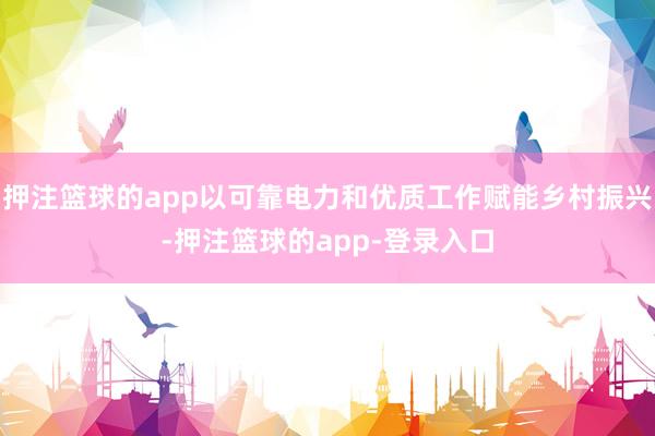 押注篮球的app以可靠电力和优质工作赋能乡村振兴-押注篮球的app-登录入口