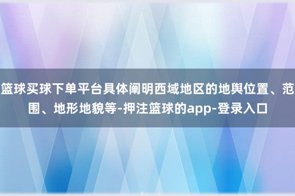 篮球买球下单平台具体阐明西域地区的地舆位置、范围、地形地貌等-押注篮球的app-登录入口