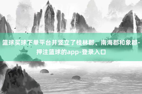 篮球买球下单平台并竖立了桂林郡、南海郡和象郡-押注篮球的app-登录入口