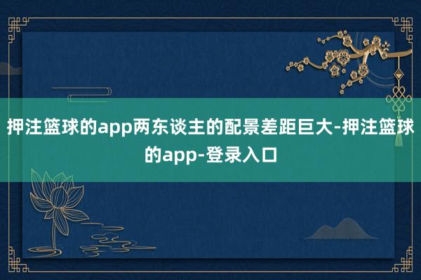 押注篮球的app两东谈主的配景差距巨大-押注篮球的app-登录入口