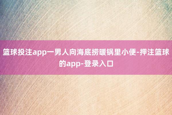 篮球投注app一男人向海底捞暖锅里小便-押注篮球的app-登录入口