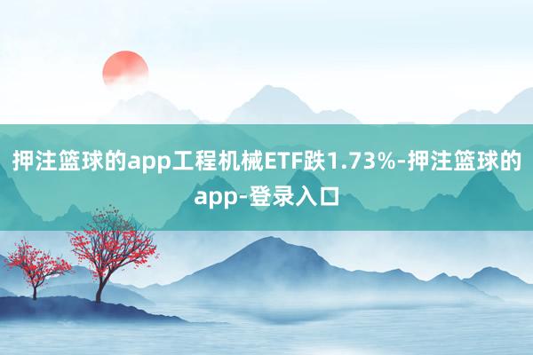 押注篮球的app工程机械ETF跌1.73%-押注篮球的app-登录入口