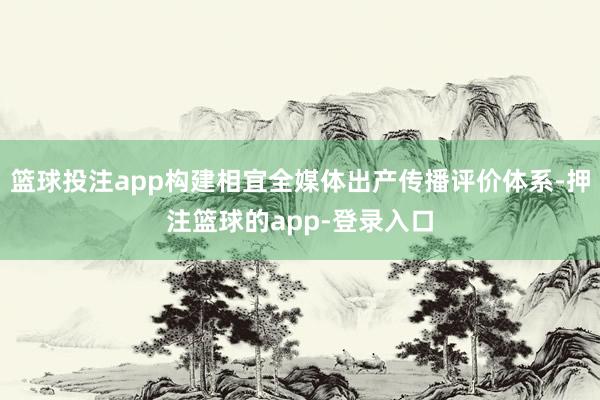 篮球投注app构建相宜全媒体出产传播评价体系-押注篮球的app-登录入口