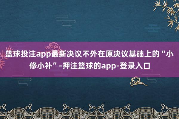 篮球投注app　　最新决议不外在原决议基础上的“小修小补”-押注篮球的app-登录入口