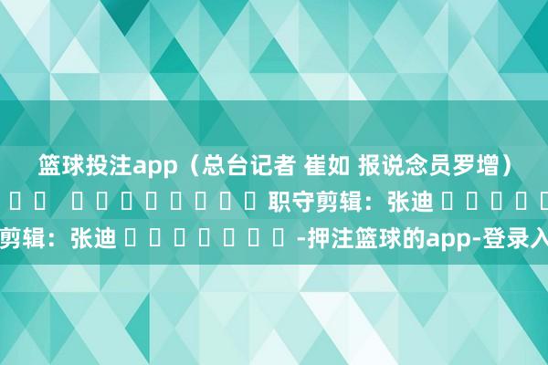 篮球投注app（总台记者 崔如 报说念员罗增）												  								职守剪辑：张迪 							-押注篮球的app-登录入口