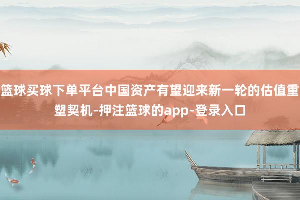 篮球买球下单平台中国资产有望迎来新一轮的估值重塑契机-押注篮球的app-登录入口