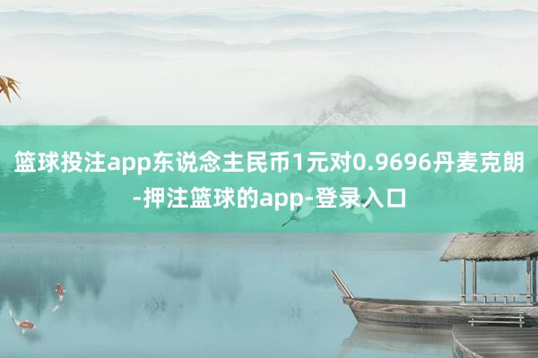篮球投注app东说念主民币1元对0.9696丹麦克朗-押注篮球的app-登录入口