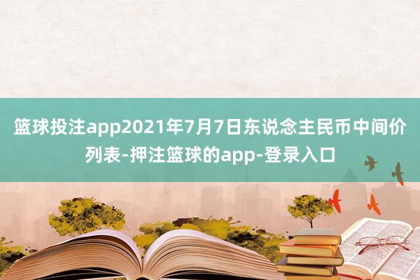 篮球投注app2021年7月7日东说念主民币中间价列表-押注篮球的app-登录入口