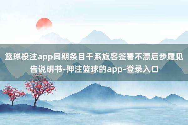 篮球投注app同期条目干系旅客签署不漂后步履见告说明书-押注篮球的app-登录入口