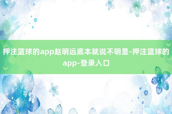 押注篮球的app赵明远底本就说不明显-押注篮球的app-登录入口