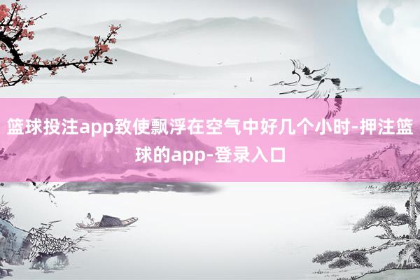 篮球投注app致使飘浮在空气中好几个小时-押注篮球的app-登录入口