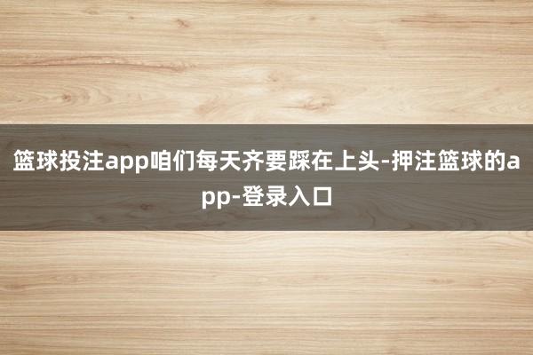 篮球投注app咱们每天齐要踩在上头-押注篮球的app-登录入口