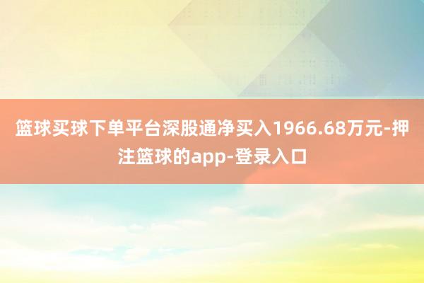 篮球买球下单平台深股通净买入1966.68万元-押注篮球的app-登录入口