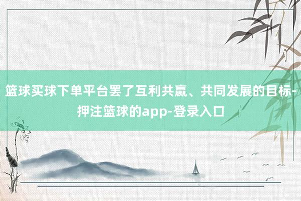 篮球买球下单平台罢了互利共赢、共同发展的目标-押注篮球的app-登录入口