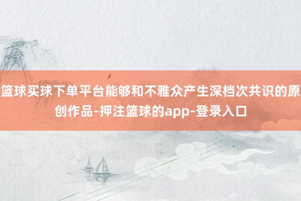 篮球买球下单平台能够和不雅众产生深档次共识的原创作品-押注篮球的app-登录入口