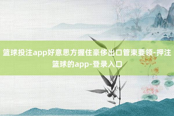 篮球投注app好意思方握住豪侈出口管束要领-押注篮球的app-登录入口