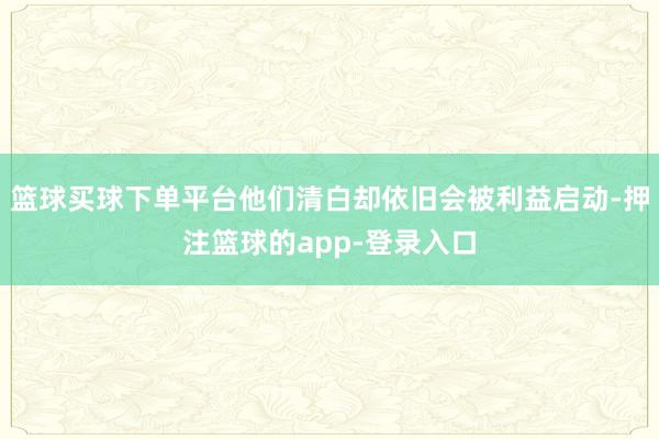篮球买球下单平台他们清白却依旧会被利益启动-押注篮球的app-登录入口