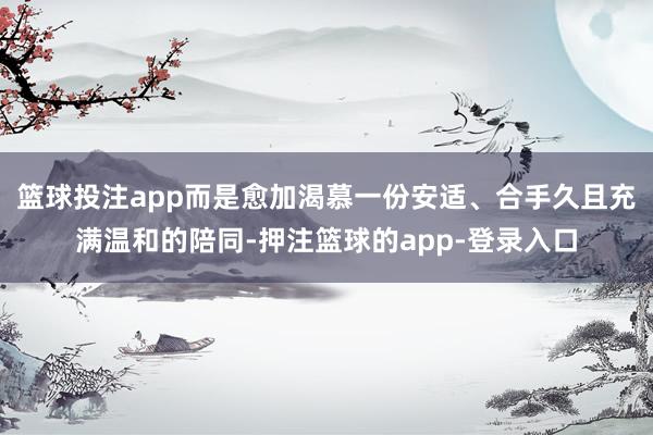 篮球投注app而是愈加渴慕一份安适、合手久且充满温和的陪同-押注篮球的app-登录入口