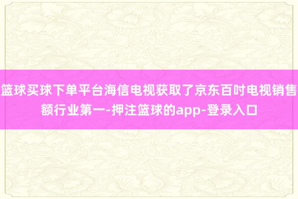 篮球买球下单平台海信电视获取了京东百吋电视销售额行业第一-押注篮球的app-登录入口
