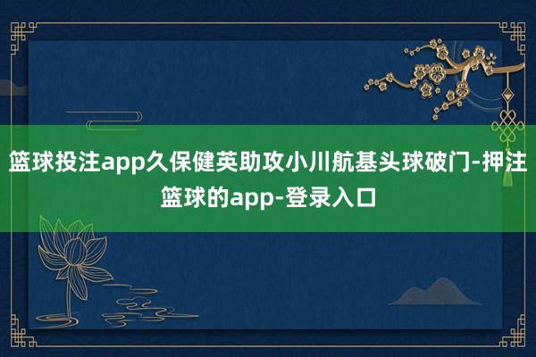 篮球投注app久保健英助攻小川航基头球破门-押注篮球的app-登录入口