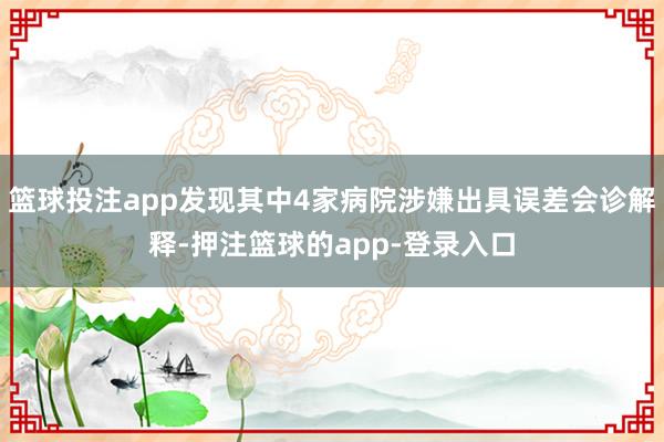 篮球投注app发现其中4家病院涉嫌出具误差会诊解释-押注篮球的app-登录入口