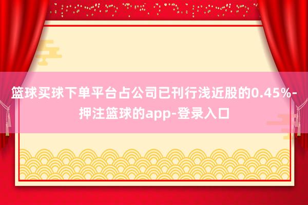 篮球买球下单平台占公司已刊行浅近股的0.45%-押注篮球的app-登录入口